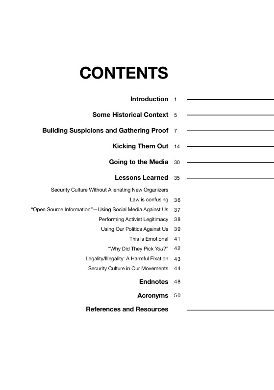 CONTENTS Introduction 1 Some Historical Context s ling Suspicions and Gathering Proof 7 ing Them Out 14 Going to the Media 30 Lessons Learned 35 Securly Culture Without Alienating New Organizers Lawis confusing 36 “Open Source Information” ~Using Socia Media Against Us 37 Performing Activist Legiimacy 38 Using Our Poltcs Against Us 39 Thisis Emotional 41 “Wny Did They Pick You?" 42 Logalty/legaity: A Harmful Fixation 43 Securty Culture in Our Movements 44 Endnotes 48 Acronyms 50 References and Resources